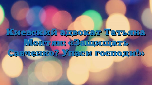 Киевский адвокат Татьяна Монтян: «Защищать Савченко? Упаси господи!»