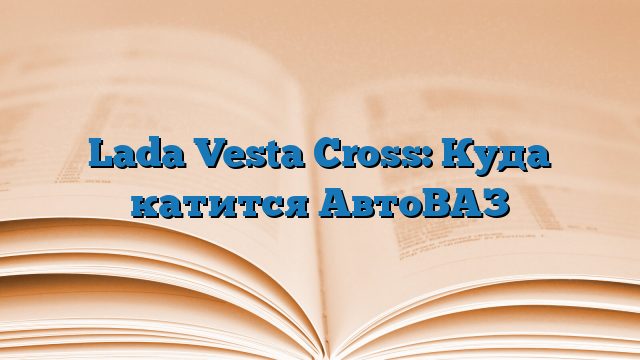 Lada Vesta Cross: Куда катится АвтоВАЗ