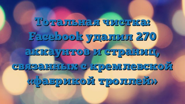 Тотальная чистка: Facebook удалил 270 аккаунтов и страниц, связанных с кремлевской «фабрикой троллей»