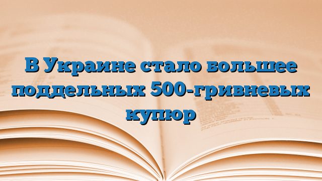 В Украине стало большее поддельных 500-гривневых купюр