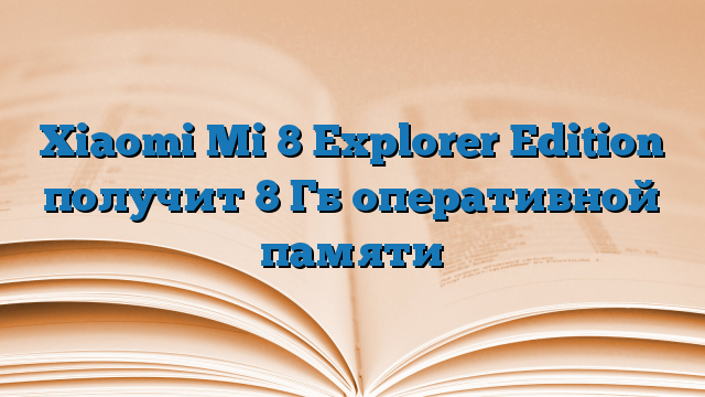 Xiaomi Mi 8 Explorer Edition получит 8 Гб оперативной памяти