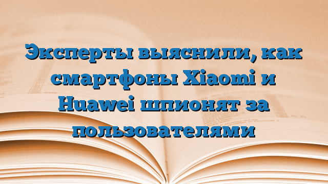 Эксперты выяснили, как смартфоны Xiaomi и Huawei шпионят за пользователями