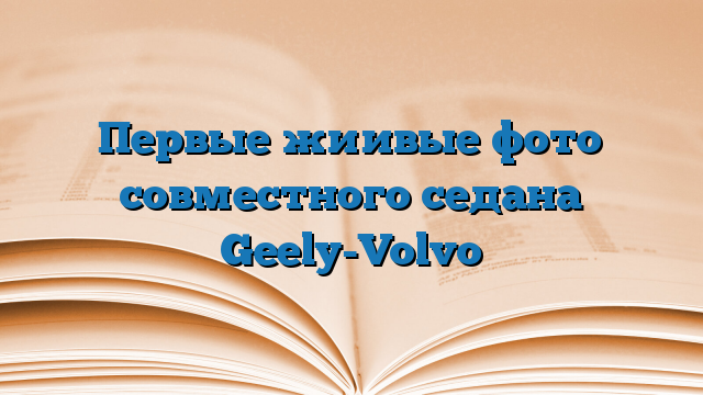 Первые жиивые фото совместного седана Geely-Volvo
